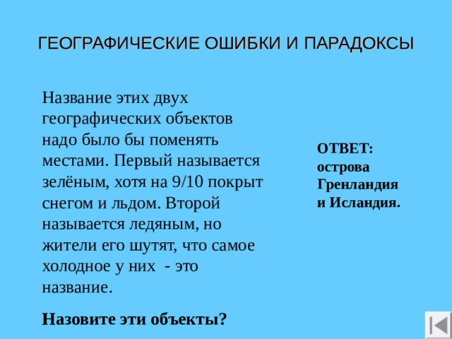 ГЕОГРАФИЧЕСКИЕ ОШИБКИ И ПАРАДОКСЫ Название этих двух географических объектов надо было бы поменять местами. Первый называется зелёным, хотя на 9/10 покрыт снегом и льдом. Второй называется ледяным, но жители его шутят, что самое холодное у них - это название. Назовите эти объекты? ОТВЕТ: острова Гренландия и Исландия.  