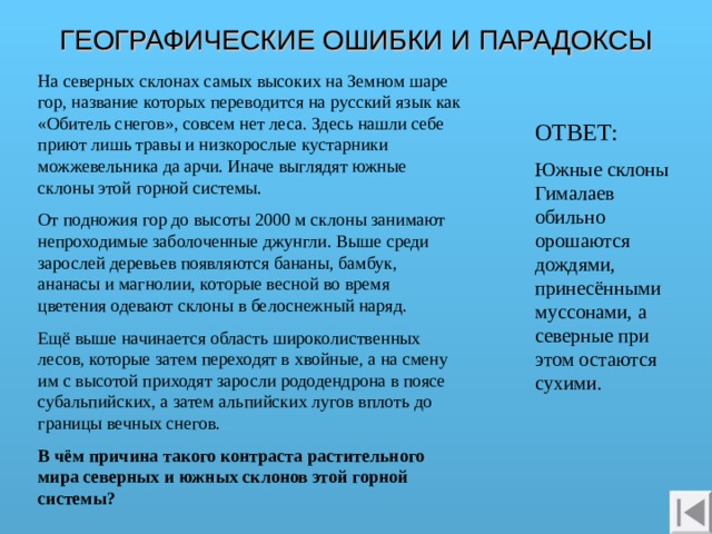 ГЕОГРАФИЧЕСКИЕ ОШИБКИ И ПАРАДОКСЫ На северных склонах самых высоких на Земном шаре гор, название которых переводится на русский язык как «Обитель снегов», совсем нет леса. Здесь нашли себе приют лишь травы и низкорослые кустарники можжевельника да арчи. Иначе выглядят южные склоны этой горной системы. От подножия гор до высоты 2000 м склоны занимают непроходимые заболоченные джунгли. Выше среди зарослей деревьев появляются бананы, бамбук, ананасы и магнолии, которые весной во время цветения одевают склоны в белоснежный наряд. Ещё выше начинается область широколиственных лесов, которые затем переходят в хвойные, а на смену им с высотой приходят заросли рододендрона в поясе субальпийских, а затем альпийских лугов вплоть до границы вечных снегов. В чём причина такого контраста растительного мира северных и южных склонов этой горной системы? ОТВЕТ: Южные склоны Гималаев обильно орошаются дождями, принесёнными муссонами, а северные при этом остаются сухими.  