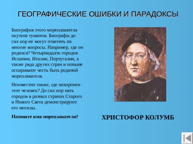 ГЕОГРАФИЧЕСКИЕ ОШИБКИ И ПАРАДОКСЫ Биография этого мореплавателя окутана туманом. Биографы до сих пор не могут ответить на многие вопросы. Например, где он родился? Четырнадцать городов Испании, Италии, Португалии, а также ряда других стран и поныне оспаривают честь быть родиной мореплавателя. Неизвестно также, где похоронен этот человек? До сих пор пять городов в разных странах Старого и Нового Света демонстрируют его могилы. Назовите имя мореплавателя? ХРИСТОФОР КОЛУМБ 