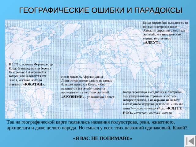 ГЕОГРАФИЧЕСКИЕ ОШИБКИ И ПАРАДОКСЫ Когда европейцы высадились на одном из островов возле Аляски и спросили у местных жителей, как называется их страна, те ответили: « АЛЕУТ » . В 1571 г. испанец Фернандес де Кордоба высадился на берегах Центральной Америки. На вопрос, как называется эта Земля, местные жители ответили: « ЮКАТАН ». Исследователь Африки Давид Ливингстон достиг одного из самых больших притоков Конго. «Как называется эта река?»- спросил исследователь у местных жителей. « АРУВИМИ » ,- услышал он в ответ. Когда европейцы высадились в Австралии, они увидели очень странное животное, которое прыгало, а из кармана на животе выглядывала мордочка детёныша. «Что это такое?»- спросили европейцы. « КЭН ГЕ  РОО » ,- ответили местные жители. Так на географической карте появились названия полуострова, реки, животного, архипелага и даже целого народа. Но смысл у всех этих названий одинаковый. Какой?  «Я ВАС НЕ ПОНИМАЮ!» 