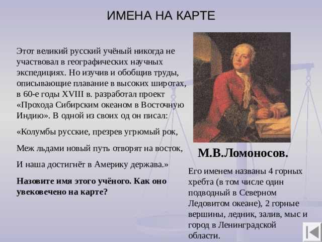 ИМЕНА НА КАРТЕ Этот великий русский учёный никогда не участвовал в географических научных экспедициях. Но изучив и обобщив труды, описывающие плавание в высоких широтах, в 60-е годы XVIII в. разработал проект «Прохода Сибирским океаном в Восточную Индию». В одной из своих од он писал: «Колумбы русские, презрев угрюмый рок, Меж льдами новый путь отворят на восток, И наша достигнёт в Америку держава.» Назовите имя этого учёного. Как оно увековечено на карте?  М.В.Ломоносов. Его именем названы 4 горных хребта (в том числе один подводный в Северном Ледовитом океане), 2 горные вершины, ледник, залив, мыс и город в Ленинградской области. 