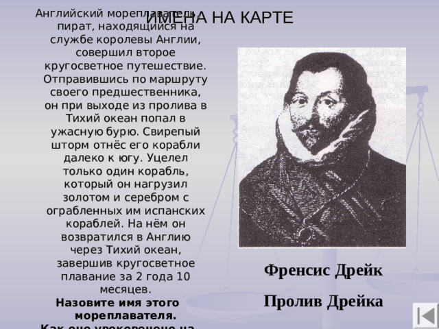 ИМЕНА НА КАРТЕ Английский мореплаватель, пират, находящийся на службе королевы Англии, совершил второе кругосветное путешествие. Отправившись по маршруту своего предшественника, он при выходе из пролива в Тихий океан попал в ужасную бурю. Свирепый шторм отнёс его корабли далеко к югу. Уцелел только один корабль, который он нагрузил золотом и серебром с ограбленных им испанских кораблей. На нём он возвратился в Англию через Тихий океан, завершив кругосветное плавание за 2 года 10 месяцев. Назовите имя этого мореплавателя. Как оно увековечено на карте?   Френсис Дрейк  Пролив Дрейка 