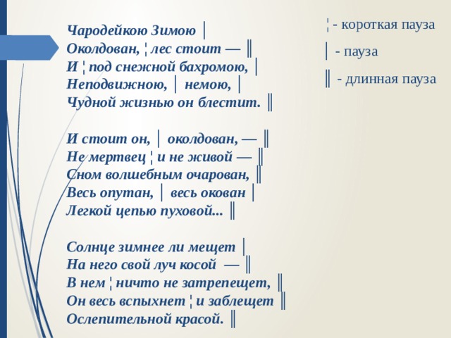  ¦ - короткая пауза   │ - пауза   ║ - длинная пауза  Чародейкою Зимою │  Околдован, ¦ лес стоит — ║  И ¦ под снежной бахромою, │ Неподвижною, │ немою, │  Чудной жизнью он блестит. ║   И стоит он, │ околдован, — ║  Не мертвец ¦ и не живой — ║  Сном волшебным очарован, ║ Весь опутан, │ весь окован │  Легкой цепью пуховой... ║   Солнце зимнее ли мещет │  На него свой луч косой — ║  В нем ¦ ничто не затрепещет, ║  Он весь вспыхнет ¦ и заблещет ║  Ослепительной красой. ║ 