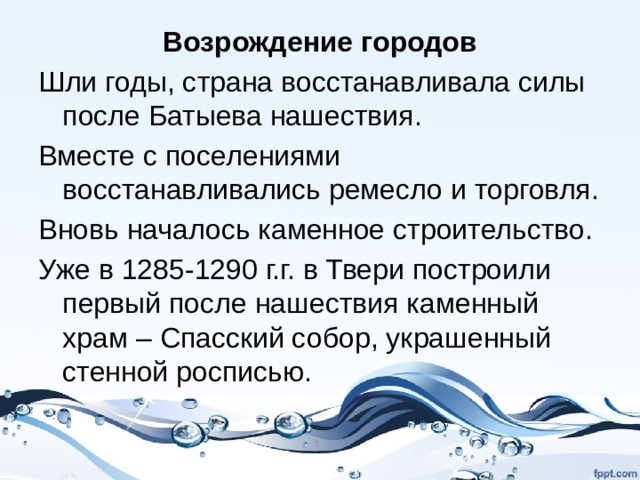 Возрождение городов Шли годы, страна восстанавливала силы после Батыева нашествия. Вместе с поселениями восстанавливались ремесло и торговля. Вновь началось каменное строительство. Уже в 1285-1290 г.г. в Твери построили первый после нашествия каменный храм – Спасский собор, украшенный стенной росписью. 