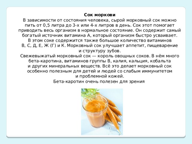 Сок моркови В зависимости от состояния человека, сырой морковный сок можно пить от 0,5 литра до 3-х или 4-х литров в день. Сок этот помогает приводить весь организм в нормальное состояние. Он содержит самый богатый источник витамина А, который организм быстро усваивает. В этом соке содержится также большое количество витаминов В, С, Д, Е, Ж (Г) и К. Морковный сок улучшает аппетит, пищеварение и структуру зубов. Свежевыжатый морковный сок — король овощных соков. В нём много бета-каротина, витаминов группы В, калия, кальция, кобальта и других минеральных веществ. Всё это делает морковный сок особенно полезным для детей и людей со слабым иммунитетом и проблемной кожей.  Бета-каротин очень полезен для зрения 