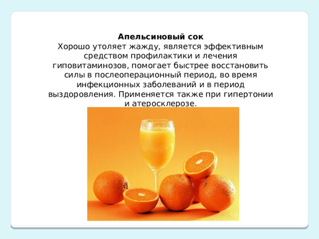 Апельсиновый сок Хорошо утоляет жажду, является эффективным средством профилактики и лечения гиповитаминозов, помогает быстрее восстановить силы в послеоперационный период, во время инфекционных заболеваний и в период выздоровления. Применяется также при гипертонии и атеросклерозе. 