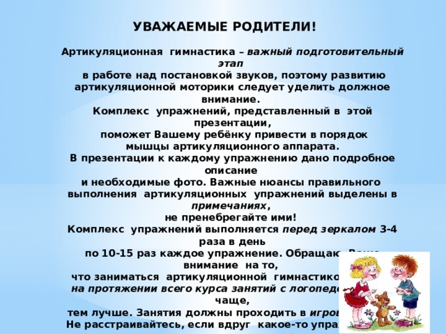 УВАЖАЕМЫЕ РОДИТЕЛИ!    Артикуляционная гимнастика – важный подготовительный этап   в работе над постановкой звуков, поэтому развитию артикуляционной моторики следует уделить должное внимание.  Комплекс упражнений, представленный в этой презентации,  поможет Вашему ребёнку привести в порядок  мышцы артикуляционного аппарата.  В презентации к каждому упражнению дано подробное описание  и необходимые фото. Важные нюансы правильного выполнения артикуляционных упражнений выделены в примечаниях ,  не пренебрегайте ими!  Комплекс упражнений выполняется перед зеркалом 3-4 раза в день  по 10-15 раз каждое упражнение. Обращаю Ваше внимание на то,  что заниматься артикуляционной гимнастикой нужно  на протяжении всего курса занятий с логопедом, и чем чаще,  тем лучше. Занятия должны проходить в игровой форме .  Не расстраивайтесь, если вдруг какое-то упражнение не получается, ведь для этого нужно время, терпение и желание,  ежедневная тренировка,  но главное – позитивное настроение!   Желаю успехов!   