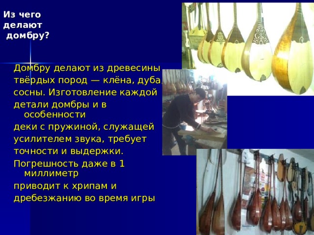 Из чего делают  домбру? Домбру делают из древесины твёрдых пород — клёна, дуба, сосны. Изготовление каждой детали домбры и в особенности деки с пружиной, служащей усилителем звука, требует точности и выдержки. Погрешность даже в 1 миллиметр приводит к хрипам и дребезжанию во время игры 
