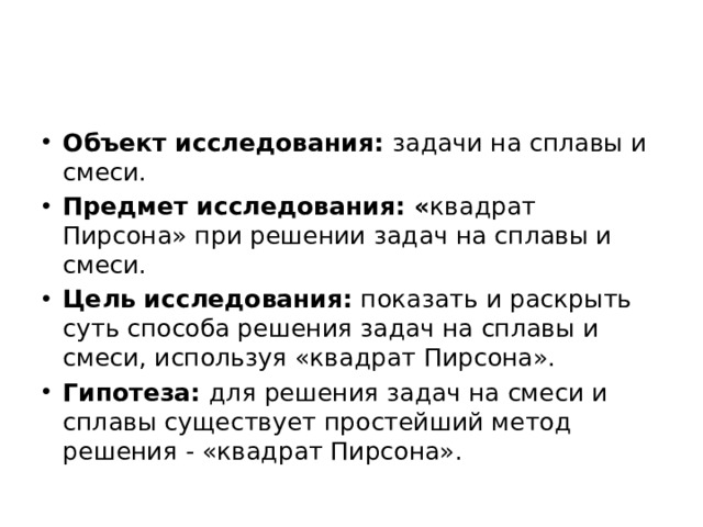 Объект исследования:  задачи на сплавы и смеси. Предмет исследования: « квадрат Пирсона» при решении задач на сплавы и смеси. Цель исследования:  показать и раскрыть суть способа решения задач на сплавы и смеси, используя «квадрат Пирсона». Гипотеза:  для решения задач на смеси и сплавы существует простейший метод решения - «квадрат Пирсона». 