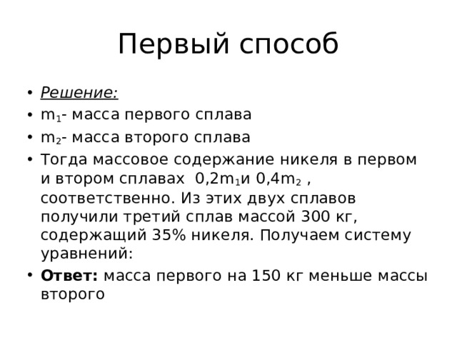 Первый способ Решение: m 1 - масса первого сплава m 2 - масса второго сплава Тогда массовое содержание никеля в первом и втором сплавах  0,2m 1 и 0,4m 2  , соответственно. Из этих двух сплавов получили третий сплав массой 300 кг, содержащий 35% никеля. Получаем систему уравнений: Ответ: масса первого на 150 кг меньше массы второго 