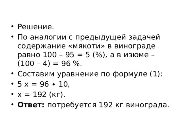 Решение. По аналогии с предыдущей задачей содержание «мякоти» в винограде равно 100 – 95 = 5 (%), а в изюме – (100 – 4) = 96 %. Составим уравнение по формуле (1): 5 х = 96 ∙ 10, х = 192 (кг). Ответ: потребуется 192 кг винограда. 