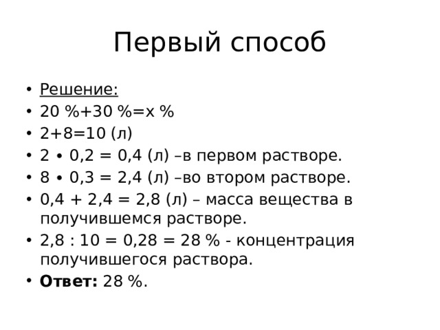 Первый способ Решение: 20 %+30 %=х % 2+8=10 (л) 2 ∙ 0,2 = 0,4 (л) –в первом растворе. 8 ∙ 0,3 = 2,4 (л) –во втором растворе. 0,4 + 2,4 = 2,8 (л) – масса вещества в получившемся растворе. 2,8 : 10 = 0,28 = 28 % - концентрация получившегося раствора. Ответ:  28 %. 