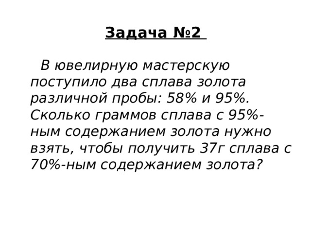 Задача №2    В ювелирную мастерскую поступило два сплава золота различной пробы: 58% и 95%. Сколько граммов сплава с 95%-ным содержанием золота нужно взять, чтобы получить 37г сплава с 70%-ным содержанием золота? 