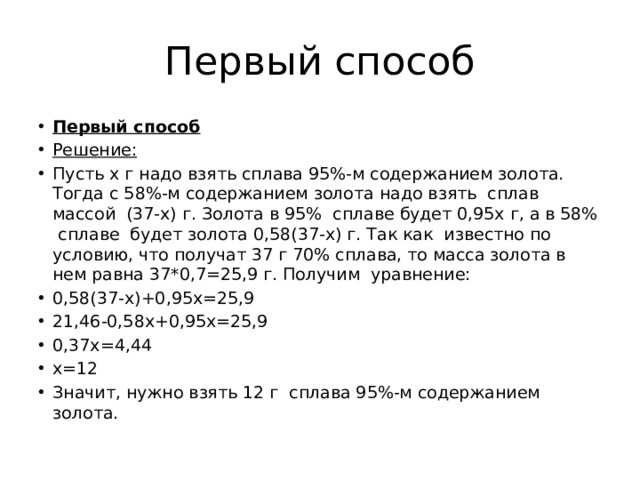 Первый способ Первый способ Решение: Пусть х г надо взять сплава 95%-м содержанием золота. Тогда с 58%-м содержанием золота надо взять сплав массой  (37-х) г. Золота в 95% сплаве будет 0,95х г, а в 58% сплаве будет золота 0,58(37-х) г. Так как известно по условию, что получат 37 г 70% сплава, то масса золота в нем равна 37*0,7=25,9 г. Получим уравнение: 0,58(37-х)+0,95х=25,9 21,46-0,58х+0,95х=25,9 0,37х=4,44 х=12 Значит, нужно взять 12 г  сплава 95%-м содержанием золота. 