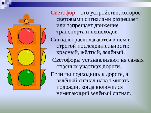 Светофор – это устройство, которое световыми сигналами разрешает или запрещает движение транспорта и пешеходов. Сигналы располагаются в нём в строгой последовательности: красный, жёлтый, зелёный.  Светофоры устанавливают на самых опасных участках дороги. Если ты подходишь к дороге, а зелёный сигнал начал мигать, подожди, когда включился немигающий зелёный сигнал. 