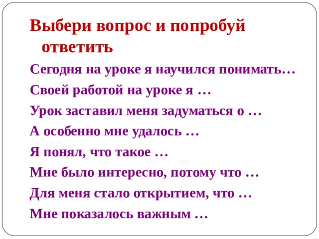 Выбери вопрос и попробуй ответить Сегодня на уроке я научился понимать… Своей работой на уроке я … Урок заставил меня задуматься о … А особенно мне удалось … Я понял, что такое … Мне было интересно, потому что … Для меня стало открытием, что … Мне показалось важным … 
