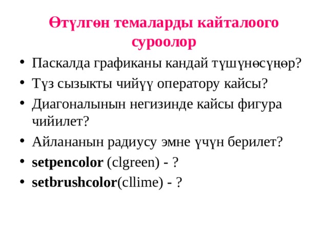 Өтүлгөн темаларды кайталоого суроолор Паскалда графиканы кандай түшүнөсүңөр? Түз сызыкты чийүү оператору кайсы? Диагоналынын негизинде кайсы фигура чийилет? Айлананын радиусу эмне үчүн берилет? setpencolor (clgreen) - ? setbrushcolor (cllime) - ? 