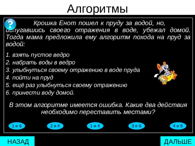 паврвреврпартпа Алгоритмы  Крошка Енот пошел к пруду за водой, но,  испугавшись своего отражения в воде, убежал домой. Тогда мама предложила ему алгоритм похода на пруд за водой:  1. взять пустое ведро 2. набрать воды в ведро 3. улыбнуться своему отражению в воде пруда 4. пойти на пруд 5. ещё раз улыбнуться своему отражению 6. принести воду домой. В этом алгоритме имеется ошибка. Какие два действия необходимо переставить местами?   1 и 4 4 и 6 3 и 6 2 и 4 1 и 6  ДАЛЬШЕ  НАЗАД 17 