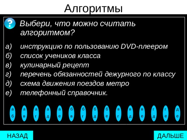 Алгоритмы  Выбери, что можно считать алгоритмом?  а)  инструкцию по пользованию DVD-плеером б)  список учеников класса в)  кулинарный рецепт г)  перечень обязанностей дежурного по классу д)  схема движения поездов метро е)  телефонный справочник. б а а б б г б в в в а г д а а д е е е д е г б д г в е д г в а б  ДАЛЬШЕ  НАЗАД 