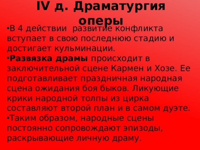 IV д. Драматургия оперы В 4 действии развитие конфликта вступает в свою последнюю стадию и достигает кульминации. Развязка драмы происходит в заключительной сцене Кармен и Хозе. Ее подготавливает праздничная народная сцена ожидания боя быков. Ликующие крики народной толпы из цирка составляют второй план и в самом дуэте. Таким образом, народные сцены постоянно сопровождают эпизоды, раскрывающие личную драму. 