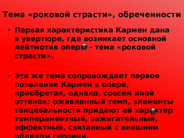 Тема «роковой страсти», обреченности   Первая характеристика Кармен дана в увертюре, где возникает основной лейтмотив оперы - тема «роковой страсти».  Эта же тема сопровождает первое появление Кармен в опере, приобретая, однако, совсем иной оттенок: оживленный темп, элементы танцевальности придают ей характер темпераментный, зажигательный, эффектный, связанный с внешним обликом героини. 