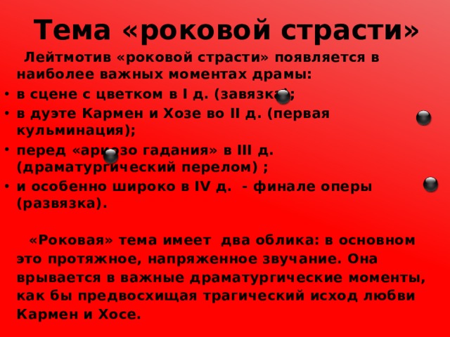 Тема «роковой страсти»  Лейтмотив «роковой страсти» появляется в наиболее важных моментах драмы: в сцене с цветком в I д. (завязка); в дуэте Кармен и Хозе во II д. (первая кульминация); перед «ариозо гадания» в III д. (драматургический перелом) ; и особенно широко в IV д. - финале оперы (развязка).    «Роковая» тема имеет два облика: в основном это протяжное, напряженное звучание. Она врывается в важные драматургические моменты, как бы предвосхищая трагический исход любви Кармен и Хосе. 