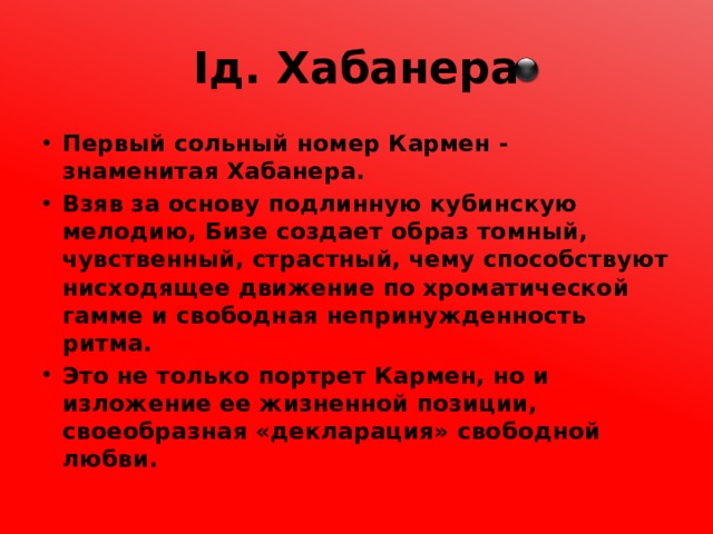 Iд. Хабанера Первый сольный номер Кармен - знаменитая Хабанера. Взяв за основу подлинную кубинскую мелодию, Бизе создает образ томный, чувственный, страстный, чему способствуют нисходящее движение по хроматической гамме и свободная непринужденность ритма. Это не только портрет Кармен, но и изложение ее жизненной позиции, своеобразная «декларация» свободной любви. 