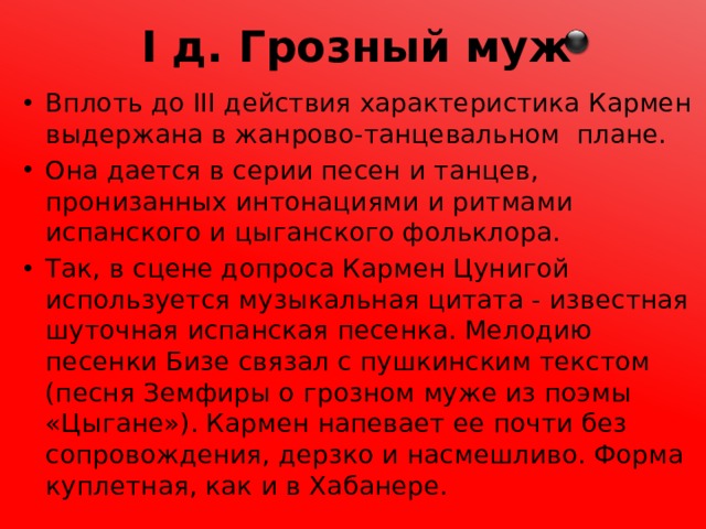 I д. Грозный муж Вплоть до III действия характеристика Кармен выдержана в жанрово-танцевальном плане. Она дается в серии песен и танцев, пронизанных интонациями и ритмами испанского и цыганского фольклора. Так, в сцене допроса Кармен Цунигой используется музыкальная цитата - известная шуточная испанская песенка. Мелодию песенки Бизе связал с пушкинским текстом (песня Земфиры о грозном муже из поэмы «Цыгане»). Кармен напевает ее почти без сопровождения, дерзко и насмешливо. Форма куплетная, как и в Хабанере. 