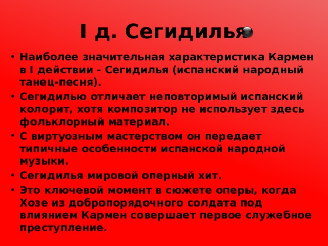 I д. Сегидилья Наиболее значительная характеристика Кармен в I действии - Сегидилья (испанский народный танец-песня). Сегидилью отличает неповторимый испанский колорит, хотя композитор не использует здесь фольклорный материал. С виртуозным мастерством он передает типичные особенности испанской народной музыки. Сегидилья мировой оперный хит. Это ключевой момент в сюжете оперы, когда Хозе из добропорядочного солдата под влиянием Кармен совершает первое служебное преступление. 