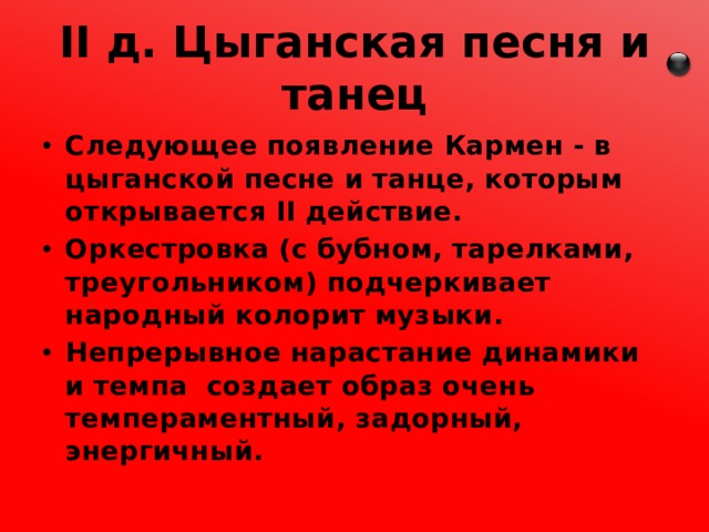 II д. Цыганская песня и танец Следующее появление Кармен - в цыганской песне и танце, которым открывается II действие. Оркестровка (с бубном, тарелками, треугольником) подчеркивает народный колорит музыки. Непрерывное нарастание динамики и темпа создает образ очень темпераментный, задорный, энергичный. 