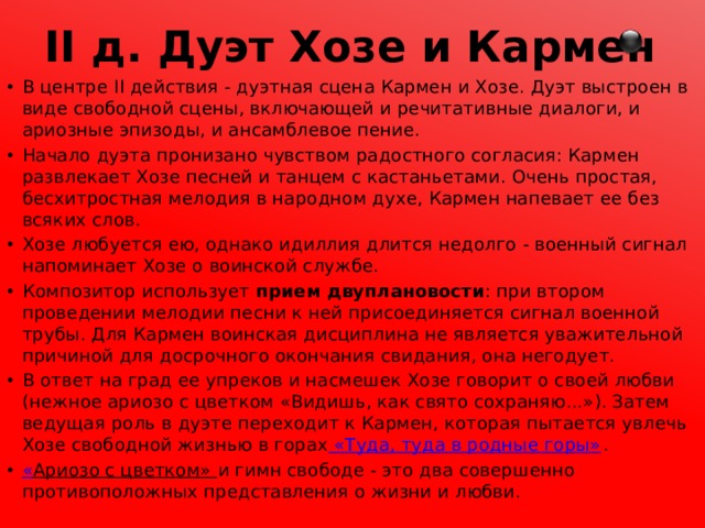 II д. Дуэт Хозе и Кармен В центре II действия - дуэтная сцена Кармен и Хозе. Дуэт выстроен в виде свободной сцены, включающей и речитативные диалоги, и ариозные эпизоды, и ансамблевое пение. Начало дуэта пронизано чувством радостного согласия: Кармен развлекает Хозе песней и танцем с кастаньетами. Очень простая, бесхитростная мелодия в народном духе, Кармен напевает ее без всяких слов. Хозе любуется ею, однако идиллия длится недолго - военный сигнал напоминает Хозе о воинской службе. Композитор использует прием двуплановости : при втором проведении мелодии песни к ней присоединяется сигнал военной трубы. Для Кармен воинская дисциплина не является уважительной причиной для досрочного окончания свидания, она негодует. В ответ на град ее упреков и насмешек Хозе говорит о своей любви (нежное ариозо с цветком «Видишь, как свято сохраняю...»). Затем ведущая роль в дуэте переходит к Кармен, которая пытается увлечь Хозе свободной жизнью в горах «Туда, туда в родные горы» . « Ариозо с цветком» и гимн свободе - это два совершенно противоположных представления о жизни и любви. 