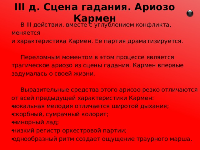 III д. Сцена гадания. Ариозо Кармен  В III действии, вместе с углублением конфликта, меняется и характеристика Кармен. Ее партия драматизируется.  Переломным моментом в этом процессе является трагическое ариозо из сцены гадания. Кармен впервые задумалась о своей жизни.  Выразительные средства этого ариозо резко отличаются от всей предыдущей характеристики Кармен: вокальная мелодия отличается широтой дыхания; скорбный, сумрачный колорит; минорный лад; низкий регистр оркестровой партии; однообразный ритм создает ощущение траурного марша . 