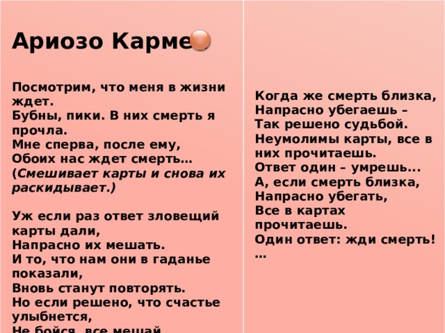  Ариозо Кармен     Посмотрим, что меня в жизни ждет. Бубны, пики. В них смерть я прочла.   Мне сперва, после ему, Обоих нас ждет смерть…  Когда же смерть близка, ( Смешивает карты и снова их раскидывает.)  Напрасно убегаешь – Уж если раз ответ зловещий карты дали, Так решено судьбой. Напрасно их мешать. Неумолимы карты, все в них прочитаешь. И то, что нам они в гаданье показали, Ответ один – умрешь... Вновь станут повторять. А, если смерть близка, Но если решено, что счастье улыбнется, Напрасно убегать, Не бойся, все мешай. Все в картах прочитаешь. Один ответ: жди смерть!… Коль карта у тебя в руке перевернется, Удачи ожидай.     