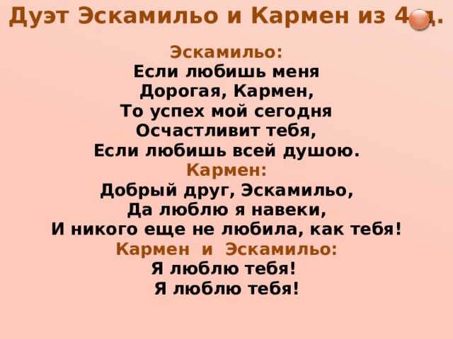 Дуэт Эскамильо и Кармен из 4 д.   Эскамильо: Если любишь меня Дорогая, Кармен, То успех мой сегодня Осчастливит тебя, Если любишь всей душою. Кармен: Добрый друг, Эскамильо, Да люблю я навеки, И никого еще не любила, как тебя! Кармен и Эскамильо: Я люблю тебя! Я люблю тебя!  