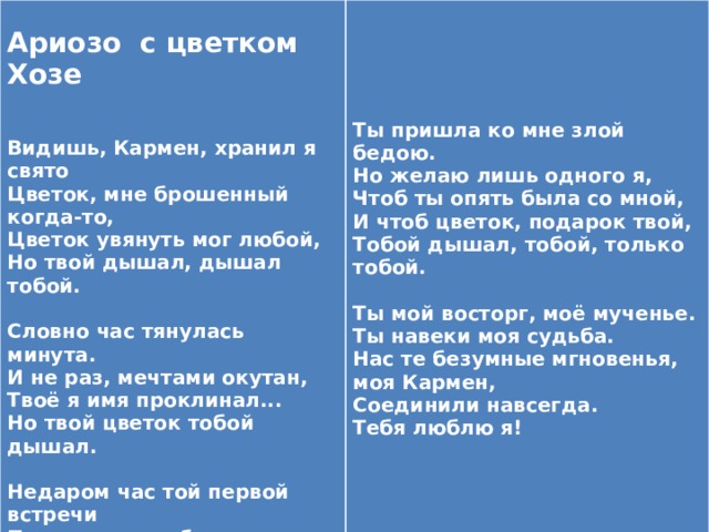  Ариозо с цветком Хозе      Видишь, Кармен, хранил я свято   Цветок, мне брошенный когда-то, Ты пришла ко мне злой бедою. Цветок увянуть мог любой, Но желаю лишь одного я, Но твой дышал, дышал тобой. Чтоб ты опять была со мной,   Словно час тянулась минута. И чтоб цветок, подарок твой, И не раз, мечтами окутан, Тобой дышал, тобой, только тобой. Твоё я имя проклинал...   Но твой цветок тобой дышал. Ты мой восторг, моё мученье.   Ты навеки моя судьба. Недаром час той первой встречи Нас те безумные мгновенья, моя Кармен, Соединили навсегда. Позором моим был отмечен. Тебя забыть я дал зарок. Тебя люблю я! Но лишь тобой дышит цветок.   Видишь, Кармен, хранил я свято 