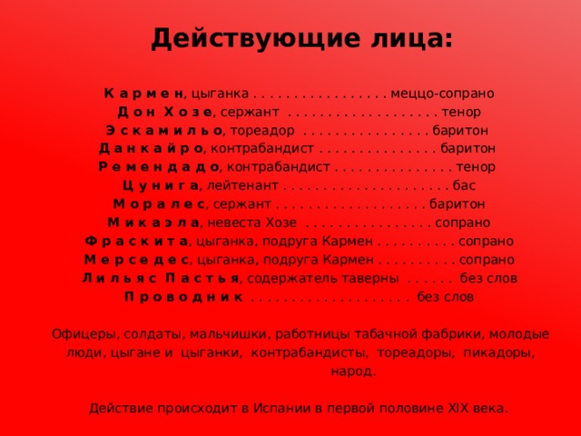 Действующие лица:      К а р м е н , цыганка . . . . . . . . . . . . . . . . . меццо-сопрано  Д о н Х о з е , сержант . . . . . . . . . . . . . . . . . . . тенор  Э с к а м и л ь о , тореадор . . . . . . . . . . . . . . . . баритон  Д а н к а й р о , контрабандист . . . . . . . . . . . . . . . баритон  Р е м е н д а д о , контрабандист . . . . . . . . . . . . . . . тенор  Ц у н и г а , лейтенант . . . . . . . . . . . . . . . . . . . . . бас  М о р а л е с , сержант . . . . . . . . . . . . . . . . . . . баритон  М и к а э л а , невеста Хозе . . . . . . . . . . . . . . . . сопрано  Ф р а с к и т а , цыганка, подруга Кармен . . . . . . . . . . сопрано  М е р с е д е с , цыганка, подруга Кармен . . . . . . . . . . сопрано  Л и л ь я с П а с т ь я , содержатель таверны . . . . . . без слов  П р о в о д н и к . . . . . . . . . . . . . . . . . . . . без слов    Офицеры, солдаты, мальчишки, работницы табачной фабрики, молодые  люди, цыгане и цыганки, контрабандисты, тореадоры, пикадоры,  народ.     Действие происходит в Испании в первой половине XIX века. 