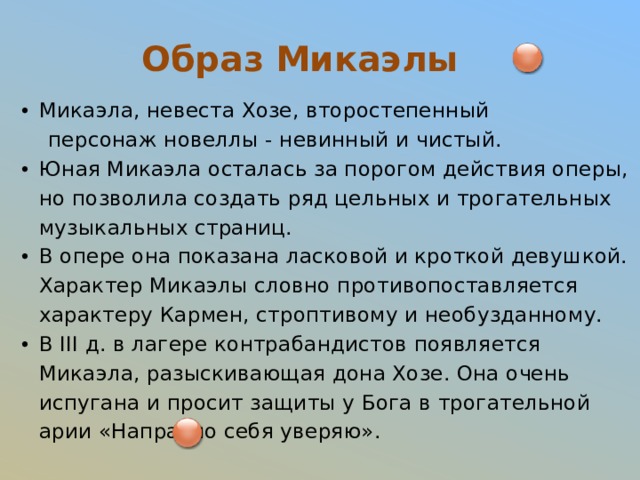 Образ Микаэлы Микаэла, невеста Хозе, второстепенный  персонаж новеллы - невинный и чистый. Юная Микаэла осталась за порогом действия оперы, но позволила создать ряд цельных и трогательных музыкальных страниц. В опере она показана ласковой и кроткой девушкой. Характер Микаэлы словно противопоставляется характеру Кармен, строптивому и необузданному. В III д. в лагере контрабандистов появляется Микаэла, разыскивающая дона Хозе. Она очень испугана и просит защиты у Бога в трогательной арии «Напрасно себя уверяю». 
