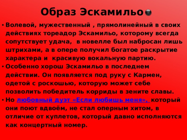 Образ Эскамильо Волевой, мужественный , прямолинейный в своих действиях тореадор Эскамильо, которому всегда сопутствует удача, в новелле был набросан лишь штрихами, а в опере получил богатое раскрытие характера и красивую вокальную партию. Особенно хорош Эскамильо в последнем действии. Он появляется под руку с Кармен, одетой с роскошью, которую может себе позволить победитель корриды в зените славы. Но любовный дуэт «Если любишь меня», который они поют вдвоём, не стал оперным хитом, в отличие от куплетов, который давно исполняются как концертный номер. 