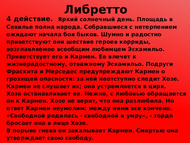 Либретто 4 действие. Яркий солнечный день. Площадь в Севилье полна народа. Собравшиеся с нетерпением ожидают начала боя быков. Шумно и радостно приветствуют они шествие героев корриды, возглавляемое всеобщим любимцем Эскамильо. Приветствует его и Кармен. Ее влечет к жизнерадостному, отважному Эскамильо. Подруги Фраскита и Мерседес предупреждают Кармен о грозящей опасности: за ней неотступно следит Хозе. Кармен не слушает их; она устремляется в цирк. Хозе останавливает ее. Нежно, с любовью обращается он к Кармен. Хозе не верит, что она разлюбила. Но ответ Кармен неумолим: между ними все кончено. «Свободной родилась - свободной и умру», - гордо бросает она в лицо Хозе. В порыве гнева он закалывает Кармен. Смертью она утверждает свою свободу. 