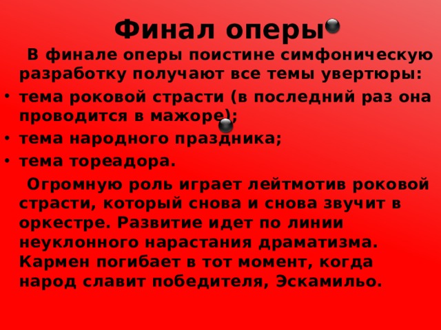 Финал оперы  В финале оперы поистине симфоническую разработку получают все темы увертюры: тема роковой страсти (в последний раз она проводится в мажоре); тема народного праздника; тема тореадора.  Огромную роль играет лейтмотив роковой страсти, который снова и снова звучит в оркестре. Развитие идет по линии неуклонного нарастания драматизма. Кармен погибает в тот момент, когда народ славит победителя, Эскамильо. 