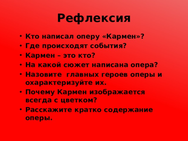 Рефлексия Кто написал оперу «Кармен»? Где происходят события? Кармен – это кто? На какой сюжет написана опера? Назовите главных героев оперы и охарактеризуйте их. Почему Кармен изображается всегда с цветком? Расскажите кратко содержание оперы. 