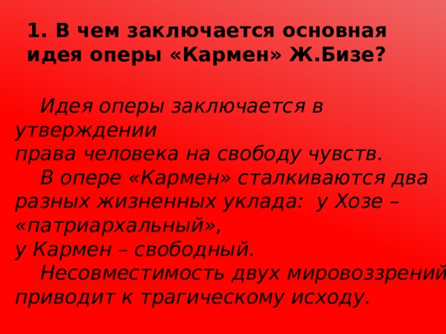 1. В чем заключается основная идея оперы «Кармен» Ж.Бизе?  Идея оперы заключается в утверждении права человека на свободу чувств.  В опере «Кармен» сталкиваются два разных жизненных уклада: у Хозе – «патриархальный», у Кармен – свободный.  Несовместимость двух мировоззрений приводит к трагическому исходу. 