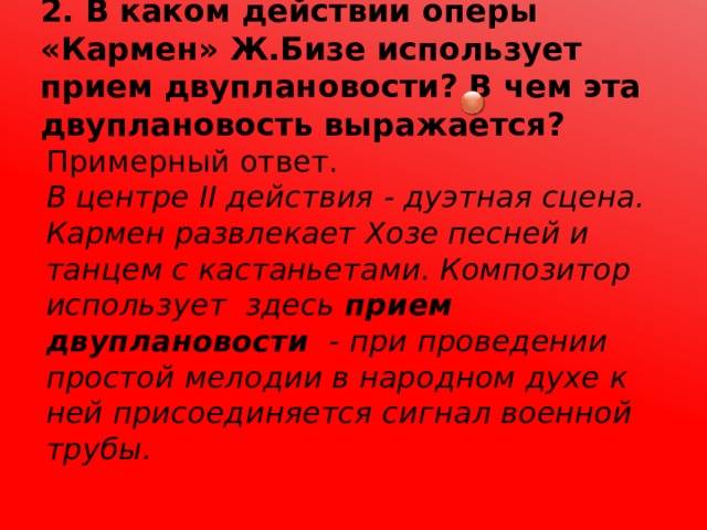 2. В каком действии оперы «Кармен» Ж.Бизе использует прием двуплановости? В чем эта двуплановость выражается? Примерный ответ. В центре II действия - дуэтная сцена. Кармен развлекает Хозе песней и танцем с кастаньетами. Композитор использует здесь прием двуплановости - при проведении простой мелодии в народном духе к ней присоединяется сигнал военной трубы. 
