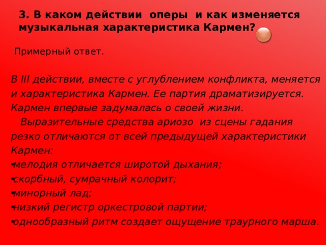 3. В каком действии оперы и как изменяется музыкальная характеристика Кармен?  Примерный ответ.  В III действии, вместе с углублением конфликта, меняется и характеристика Кармен. Ее партия драматизируется. Кармен впервые задумалась о своей жизни.  Выразительные средства ариозо из сцены гадания резко отличаются от всей предыдущей характеристики Кармен: мелодия отличается широтой дыхания; скорбный, сумрачный колорит; минорный лад; низкий регистр оркестровой партии; однообразный ритм создает ощущение траурного марша. 