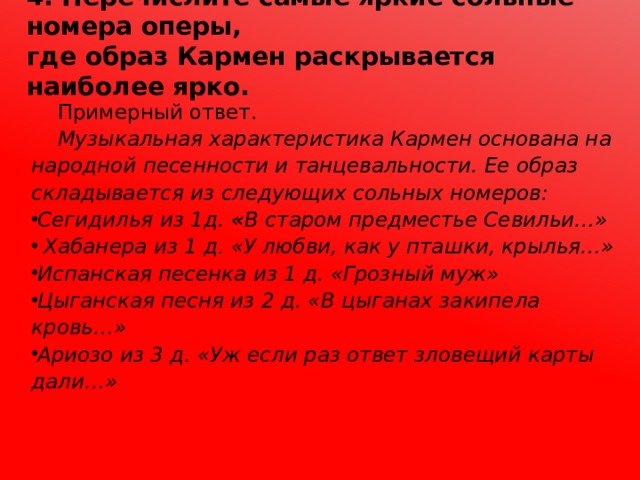 4. Перечислите самые яркие сольные номера оперы,  где образ Кармен раскрывается наиболее ярко.  Примерный ответ.  Музыкальная характеристика Кармен основана на народной песенности и танцевальности. Ее образ складывается из следующих сольных номеров: Сегидилья из 1д. « В старом предместье Севильи…»  Хабанера из 1 д. «У любви, как у пташки, крылья…» Испанская песенка из 1 д. «Грозный муж» Цыганская песня из 2 д. «В цыганах закипела кровь…» Ариозо из 3 д. «Уж если раз ответ зловещий карты дали…»  