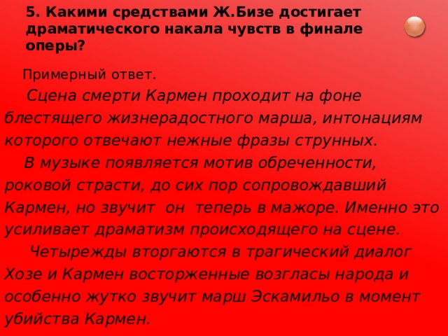 5. Какими средствами Ж.Бизе достигает драматического накала чувств в финале оперы?  Примерный ответ.  Сцена смерти Кармен проходит на фоне блестящего жизнерадостного марша, интонациям которого отвечают нежные фразы струнных.  В музыке появляется мотив обреченности, роковой страсти, до сих пор сопровождавший Кармен, но звучит он теперь в мажоре. Именно это усиливает драматизм происходящего на сцене.   Четырежды вторгаются в трагический диалог Хозе и Кармен восторженные возгласы народа и особенно жутко звучит марш Эскамильо в момент убийства Кармен. 