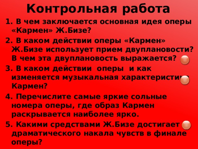Контрольная работа 1. В чем заключается основная идея оперы «Кармен» Ж.Бизе? 2. В каком действии оперы «Кармен» Ж.Бизе использует прием двуплановости? В чем эта двуплановость выражается? 3. В каком действии оперы и как изменяется музыкальная характеристика Кармен? 4. Перечислите самые яркие сольные номера оперы, где образ Кармен раскрывается наиболее ярко. 5. Какими средствами Ж.Бизе достигает драматического накала чувств в финале оперы? 