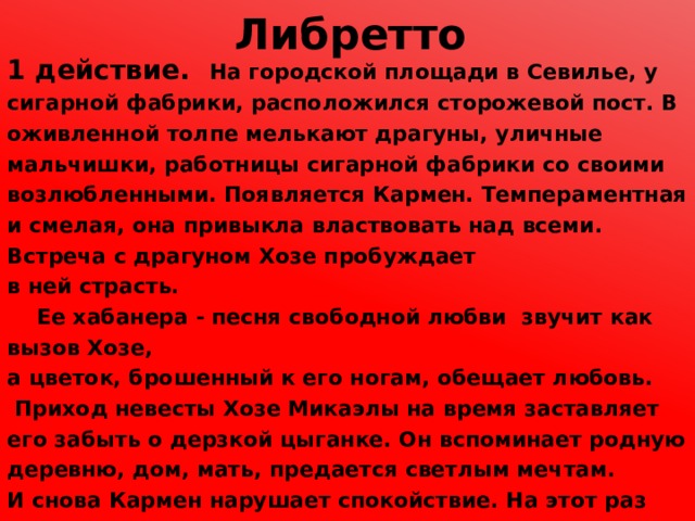 Либретто  1 действие. На городской площади в Севилье, у сигарной фабрики, расположился сторожевой пост. В оживленной толпе мелькают драгуны, уличные мальчишки, работницы сигарной фабрики со своими возлюбленными. Появляется Кармен. Темпераментная и смелая, она привыкла властвовать над всеми. Встреча с драгуном Хозе пробуждает в ней страсть.  Ее хабанера - песня свободной любви звучит как вызов Хозе, а цветок, брошенный к его ногам, обещает любовь.   Приход невесты Хозе Микаэлы на время заставляет его забыть о дерзкой цыганке. Он вспоминает родную деревню, дом, мать, предается светлым мечтам. И снова Кармен нарушает спокойствие. На этот раз она оказывается виновницей ссоры на фабрике, и Хозе должен доставить ее в тюрьму. Но чары цыганки всесильны. Сегидилья - еще одна характеристика Кармен. Покоренный чарами цыганки, Хозе нарушает приказ и помогает Кармен бежать. 