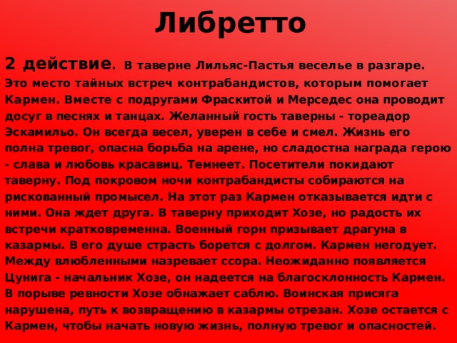 Либретто 2 действие . В таверне Лильяс-Пастья веселье в разгаре. Это место тайных встреч контрабандистов, которым помогает Кармен. Вместе с подругами Фраскитой и Мерседес она проводит досуг в песнях и танцах. Желанный гость таверны - тореадор Эскамильо. Он всегда весел, уверен в себе и смел. Жизнь его полна тревог, опасна борьба на арене, но сладостна награда герою - слава и любовь красавиц. Темнеет. Посетители покидают таверну. Под покровом ночи контрабандисты собираются на рискованный промысел. На этот раз Кармен отказывается идти с ними. Она ждет друга. В таверну приходит Хозе, но радость их встречи кратковременна. Военный горн призывает драгуна в казармы. В его душе страсть борется с долгом. Кармен негодует. Между влюбленными назревает ссора. Неожиданно появляется Цунига - начальник Хозе, он надеется на благосклонность Кармен. В порыве ревности Хозе обнажает саблю. Воинская присяга нарушена, путь к возвращению в казармы отрезан. Хозе остается с Кармен, чтобы начать новую жизнь, полную тревог и опасностей. 