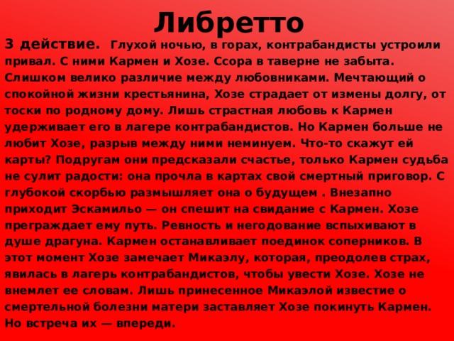 Либретто 3 действие. Глухой ночью, в горах, контрабандисты устроили привал. С ними Кармен и Хозе. Ссора в таверне не забыта. Слишком велико различие между любовниками. Мечтающий о спокойной жизни крестьянина, Хозе страдает от измены долгу, от тоски по родному дому. Лишь страстная любовь к Кармен удерживает его в лагере контрабандистов. Но Кармен больше не любит Хозе, разрыв между ними неминуем. Что-то скажут ей карты? Подругам они предсказали счастье, только Кармен судьба не сулит радости: она прочла в картах свой смертный приговор. С глубокой скорбью размышляет она о будущем . Внезапно приходит Эскамильо — он спешит на свидание с Кармен. Хозе преграждает ему путь. Ревность и негодование вспыхивают в душе драгуна. Кармен останавливает поединок соперников. В этот момент Хозе замечает Микаэлу, которая, преодолев страх, явилась в лагерь контрабандистов, чтобы увести Хозе. Хозе не внемлет ее словам. Лишь принесенное Микаэлой известие о смертельной болезни матери заставляет Хозе покинуть Кармен. Но встреча их — впереди. 